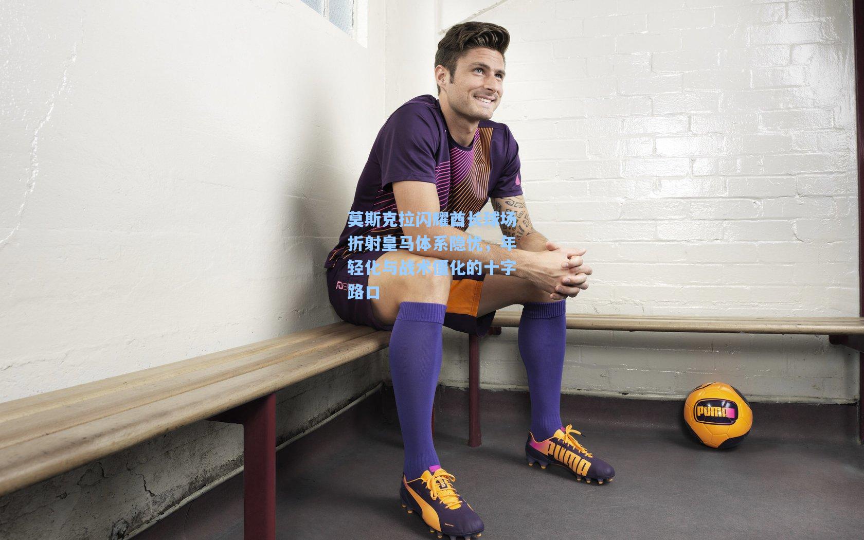 莫斯克拉闪耀酋长球场折射皇马体系隐忧，年轻化与战术僵化的十字路口